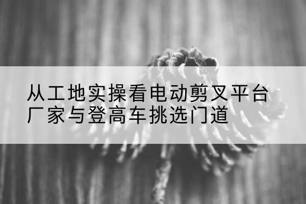 双辽电动剪叉升降平台厂家-从工地实操看电动剪叉平台厂家与登高车挑选门道