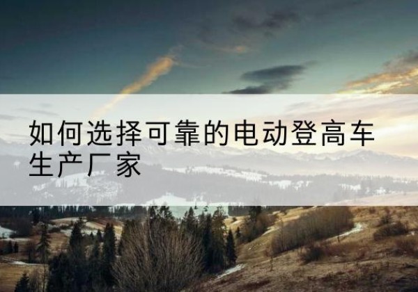 双辽电动登高车厂家-如何选择可靠的电动登高车生产厂家