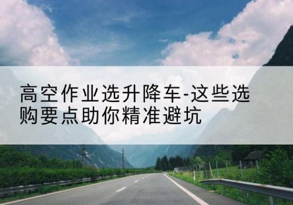 双辽升降车厂家-高空作业选升降车-这些选购要点助你*避坑
