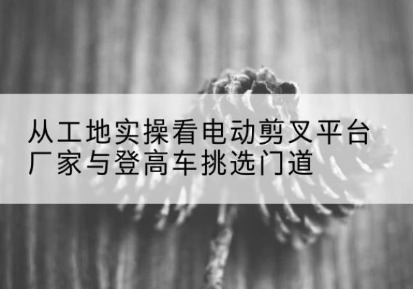 双辽电动剪叉升降平台厂家-从工地实操看电动剪叉平台厂家与登高车挑选门道